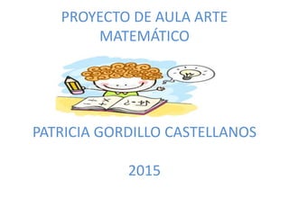 PROYECTO DE AULA ARTE
MATEMÁTICO
PATRICIA GORDILLO CASTELLANOS
2015
 