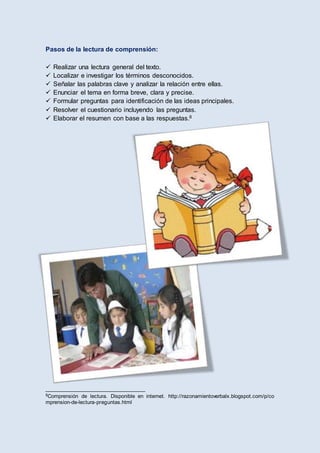 Pasos de la lectura de comprensión:
 Realizar una lectura general del texto.
 Localizar e investigar los términos desconocidos.
 Señalar las palabras clave y analizar la relación entre ellas.
 Enunciar el tema en forma breve, clara y precise.
 Formular preguntas para identificación de las ideas principales.
 Resolver el cuestionario incluyendo las preguntas.
 Elaborar el resumen con base a las respuestas.8
__________________________________
8Comprensión de lectura. Disponible en internet. http://razonamientoverbalx.blogspot.com/p/co
mprension-de-lectura-preguntas.html
 