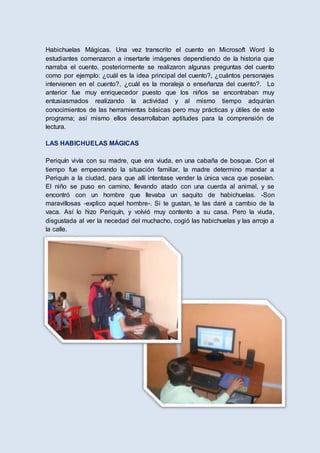 Habichuelas Mágicas. Una vez transcrito el cuento en Microsoft Word lo
estudiantes comenzaron a insertarle imágenes dependiendo de la historia que
narraba el cuento, posteriormente se realizaron algunas preguntas del cuento
como por ejemplo: ¿cuál es la idea principal del cuento?, ¿cuántos personajes
intervienen en el cuento?, ¿cuál es la moraleja o enseñanza del cuento?. Lo
anterior fue muy enriquecedor puesto que los niños se encontraban muy
entusiasmados realizando la actividad y al mismo tiempo adquirían
conocimientos de las herramientas básicas pero muy prácticas y útiles de este
programa; así mismo ellos desarrollaban aptitudes para la comprensión de
lectura.
LAS HABICHUELAS MÁGICAS
Periquín vivía con su madre, que era viuda, en una cabaña de bosque. Con el
tiempo fue empeorando la situación familiar, la madre determino mandar a
Periquín a la ciudad, para que allí intentase vender la única vaca que poseían.
El niño se puso en camino, llevando atado con una cuerda al animal, y se
encontró con un hombre que llevaba un saquito de habichuelas. -Son
maravillosas -explico aquel hombre-. Si te gustan, te las daré a cambio de la
vaca. Así lo hizo Periquín, y volvió muy contento a su casa. Pero la viuda,
disgustada al ver la necedad del muchacho, cogió las habichuelas y las arrojo a
la calle.
 