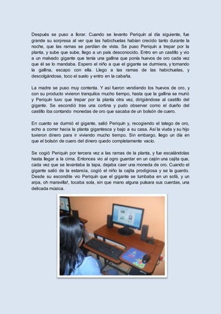 Después se puso a llorar. Cuando se levanto Periquín al día siguiente, fue
grande su sorpresa al ver que las habichuelas habían crecido tanto durante la
noche, que las ramas se perdían de vista. Se puso Periquín a trepar por la
planta, y sube que sube, llego a un país desconocido. Entro en un castillo y vio
a un malvado gigante que tenía una gallina que ponía huevos de oro cada vez
que él se lo mandaba. Espero el niño a que el gigante se durmiera, y tomando
la gallina, escapo con ella. Llego a las ramas de las habichuelas, y
descolgándose, toco el suelo y entro en la cabaña.
La madre se puso muy contenta. Y así fueron vendiendo los huevos de oro, y
con su producto vivieron tranquilos mucho tiempo, hasta que la gallina se murió
y Periquín tuvo que trepar por la planta otra vez, dirigiéndose al castillo del
gigante. Se escondió tras una cortina y pudo observar como el dueño del
castillo iba contando monedas de oro que sacaba de un bolsón de cuero.
En cuanto se durmió el gigante, salió Periquín y, recogiendo el talego de oro,
echo a correr hacia la planta gigantesca y bajo a su casa. Así la viuda y su hijo
tuvieron dinero para ir viviendo mucho tiempo. Sin embargo, llego un día en
que el bolsón de cuero del dinero quedo completamente vacío.
Se cogió Periquín por tercera vez a las ramas de la planta, y fue escalándolas
hasta llegar a la cima. Entonces vio al ogro guardar en un cajón una cajita que,
cada vez que se levantaba la tapa, dejaba caer una moneda de oro. Cuando el
gigante salió de la estancia, cogió el niño la cajita prodigiosa y se la guardo.
Desde su escondite vio Periquín que el gigante se tumbaba en un sofá, y un
arpa, oh maravilla!, tocaba sola, sin que mano alguna pulsara sus cuerdas, una
delicada música.
 