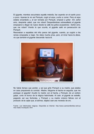 El gigante, mientras escuchaba aquella melodía, fue cayendo en el sueño poco
a poco. Apenas le vio así Periquín, cogió el arpa y echo a correr. Pero el arpa
estaba encantada y, al ser tomada por Periquín, empezó a gritar: -Eh, señor
amo, despierte usted, que me roban! Despertándose sobresaltado el gigante
empezaron a llegar de nuevo desde la calle los gritos acusadores: -Señor amo,
que me roban! Viendo lo que ocurría, el gigante salió en persecución de
Periquín.
Resonaban a espaldas del niño pasos del gigante, cuando, ya cogido a las
ramas empezaba a bajar. Se daba mucha prisa, pero, al mirar hacia la altura,
vio que también el gigante descendía hacia él.
No había tiempo que perder, y así que grito Periquín a su madre, que estaba
en casa preparando la comida: -Madre, tráigame el hacha en seguida, que me
persigue el gigante! Acudió la madre con el hacha, y Periquín, de un certero
golpe, corto el tronco de la trágica habichuela. Al caer, el gigante se estrello,
pagando así sus fechorías, y Periquín y su madre vivieron felices con el
producto de la cajita que, al abrirse, dejaba caer una moneda de oro.
Fuente: Las habichuelas mágicas. Disponible en Internet: http://www.cuentosinfantiles.net/cue
ntos--baila--munequita-.html
 