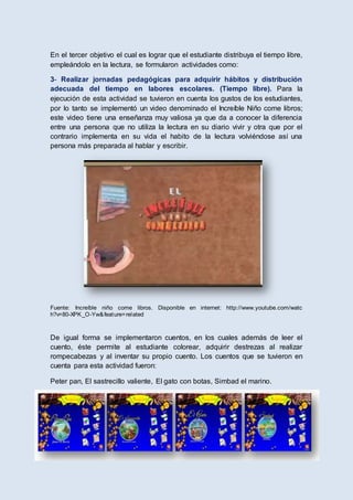 En el tercer objetivo el cual es lograr que el estudiante distribuya el tiempo libre,
empleándolo en la lectura, se formularon actividades como:
3- Realizar jornadas pedagógicas para adquirir hábitos y distribución
adecuada del tiempo en labores escolares. (Tiempo libre). Para la
ejecución de esta actividad se tuvieron en cuenta los gustos de los estudiantes,
por lo tanto se implementó un video denominado el Increíble Niño come libros;
este video tiene una enseñanza muy valiosa ya que da a conocer la diferencia
entre una persona que no utiliza la lectura en su diario vivir y otra que por el
contrario implementa en su vida el habito de la lectura volviéndose así una
persona más preparada al hablar y escribir.
Fuente: Increíble niño come libros. Disponible en internet: http://www.youtube.com/watc
h?v=80-XPK_O-Yw&feature=related
De igual forma se implementaron cuentos, en los cuales además de leer el
cuento, éste permite al estudiante colorear, adquirir destrezas al realizar
rompecabezas y al inventar su propio cuento. Los cuentos que se tuvieron en
cuenta para esta actividad fueron:
Peter pan, El sastrecillo valiente, El gato con botas, Simbad el marino.
 