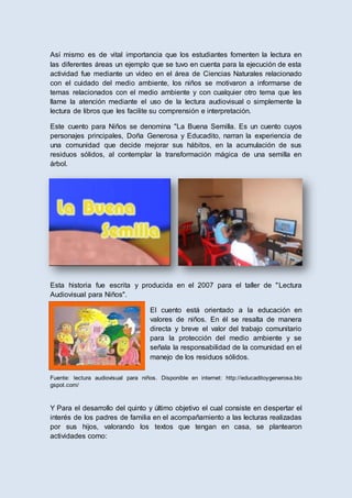 Así mismo es de vital importancia que los estudiantes fomenten la lectura en
las diferentes áreas un ejemplo que se tuvo en cuenta para la ejecución de esta
actividad fue mediante un video en el área de Ciencias Naturales relacionado
con el cuidado del medio ambiente, los niños se motivaron a informarse de
temas relacionados con el medio ambiente y con cualquier otro tema que les
llame la atención mediante el uso de la lectura audiovisual o simplemente la
lectura de libros que les facilite su comprensión e interpretación.
Este cuento para Niños se denomina "La Buena Semilla. Es un cuento cuyos
personajes principales, Doña Generosa y Educadito, narran la experiencia de
una comunidad que decide mejorar sus hábitos, en la acumulación de sus
residuos sólidos, al contemplar la transformación mágica de una semilla en
árbol.
Esta historia fue escrita y producida en el 2007 para el taller de "Lectura
Audiovisual para Niños".
El cuento está orientado a la educación en
valores de niños. En él se resalta de manera
directa y breve el valor del trabajo comunitario
para la protección del medio ambiente y se
señala la responsabilidad de la comunidad en el
manejo de los residuos sólidos.
Fuente: lectura audiovisual para niños. Disponible en internet: http://educaditoygenerosa.blo
gspot.com/
Y Para el desarrollo del quinto y último objetivo el cual consiste en despertar el
interés de los padres de familia en el acompañamiento a las lecturas realizadas
por sus hijos, valorando los textos que tengan en casa, se plantearon
actividades como:
 