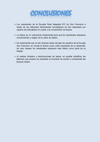  Los estudiantes de la Escuela Rural Integrada N°2 de San Francisco a
través de las diferentes herramientas tecnológicas se han interesado por
superar las dificultades en cuanto a la comprensión de lectura.
 La lúdica es un instrumento fundamental para que los estudiantes adquieran
conocimientos y salgan de la rutina de clases.
 Es fundamental que en las diversas áreas del plan de estudios de la Escuela
San Francisco se vincule la lectura como parte importante de su desarrollo,
de esta manera los estudiantes adquieren este hábito como parte de su
trabajo.
 Al realizar dictados y transcripciones de textos, es posible identificar las
falencias que poseen los estuantes al momento de escribir y comprender las
lecturas dadas.
 
