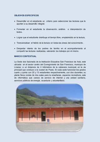 OBJEIVOS ESPECIFICOS
 Desarrollar en el estudiante un criterio para seleccionar las lecturas que le
aporten a su desarrollo integral.
 Fomentar en el estudiante la observación, análisis e interpretación de
textos.
 Lograr que el estudiante distribuya el tiempo libre, empleándolo en la lectura,
 Transversalizar el hábito de la lectura en todas las áreas del conocimiento.
 Despertar interés de los padres de familia en el acompañamiento al
compartir las lecturas realizadas, valorando los trabajos por el mismo.
MARCO CONTEXTUAL
La Sede dos fusionada de la Institución Educativa San Francisco de Asís, está
ubicada en el sector centro del Corregimiento de San Francisco, municipio de
Linares; a un distancia de 4 kilómetros de la cabecera municipal, en la vía
principal que conduce a la ciudad de Pasto. En esta sede funcionan los grados
cuarto y quinto con 20 y 13 estudiantes respectivamente, con dos docentes; su
planta física consta de dos aulas para la enseñanza, espacios recreativos, sala
de informática que carece de servicio de internet y una unidad sanitaria,
servicios públicos de energía, acueducto y alcantarillado.
 