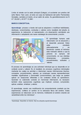 Limita al oriente con la sede principal (Colegio), al occidente con predios del
seño Marco Tulio León, al norte con casa de habitación del señor Parmenides
Gonzales, carretera al medio, al sur salón de actos. Su georeferenciacion es N
01° 20,035´ y W 077° 31,806´.
MARCO CONCEPTUAL
Aprendizaje: proceso a través del cual se adquieren o modifican habilidades,
destrezas, conocimientos, conductas o valores como resultado del estudio, la
experiencia, la instrucción, el razonamiento y la observación; asimilando una
información o adoptando una nueva estrategia de conocimiento y acción.
El aprendizaje humano está
relacionado con la educación y
el desarrollo personal. Debe
estar orientado
adecuadamente y es
favorecido cuando el individuo
está motivado debido a que la
persona se apropia del
conocimiento, en sus distintas
dimensiones: conceptos,
procedimientos, actitudes y
valores.
El proceso de aprendizaje es una actividad individual que se desarrolla en un
contexto social y cultural. Es el resultado de procesos cognitivos individuales
mediante los cuales se asimilan e interiorizan nuevas informaciones (hechos,
conceptos, procedimientos, valores), se construyen nuevas representaciones
mentales significativas y funcionales (conocimientos), que luego se pueden
aplicar en situaciones diferentes a los contextos donde se aprendieron.
Aprender no solamente consiste en memorizar información, es necesario
también otras operaciones cognitivas que implican: conocer, comprender,
aplicar, analizar, sintetizar y valorar.
El aprendizaje, siendo una modificación de comportamiento coartado por las
experiencias, conlleva un cambio en la estructura física del cerebro. Estas
experiencias se relacionan con la memoria, moldeando el cerebro creando así
variabilidad entre los individuos1.
__________________________________
1Aprendizaje. Disponible en internet. http://es.wikipedia.org/wiki/Aprendizaje
 