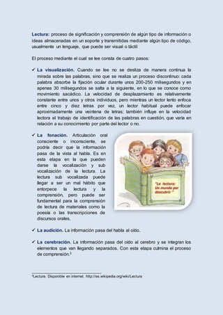 Lectura: proceso de significación y comprensión de algún tipo de información o
ideas almacenadas en un soporte y transmitidas mediante algún tipo de código,
usualmente un lenguaje, que puede ser visual o táctil
El proceso mediante el cual se lee consta de cuatro pasos:
 La visualización. Cuando se lee no se desliza de manera continua la
mirada sobre las palabras, sino que se realiza un proceso discontinuo: cada
palabra absorbe la fijación ocular durante unos 200-250 milisegundos y en
apenas 30 milisegundos se salta a la siguiente, en lo que se conoce como
movimiento sacádico. La velocidad de desplazamiento es relativamente
constante entre unos y otros individuos, pero mientras un lector lento enfoca
entre cinco y diez letras por vez, un lector habitual puede enfocar
aproximadamente una veintena de letras; también influye en la velocidad
lectora el trabajo de identificación de las palabras en cuestión, que varía en
relación a su conocimiento por parte del lector o no.
 La fonación. Articulación oral
consciente o inconsciente, se
podría decir que la información
pasa de la vista al habla. Es en
esta etapa en la que pueden
darse la vocalización y sub
vocalización de la lectura. La
lectura sub vocalizada puede
llegar a ser un mal hábito que
entorpece la lectura y la
comprensión, pero puede ser
fundamental para la comprensión
de lectura de materiales como la
poesía o las transcripciones de
discursos orales.
 La audición. La información pasa del habla al oído.
 La cerebración. La información pasa del oído al cerebro y se integran los
elementos que van llegando separados. Con esta etapa culmina el proceso
de comprensión.3
__________________________________
3Lectura. Disponible en internet. http://es.wikipedia.org/wiki/Lectura
 