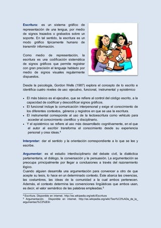 Escritura: es un sistema gráfico de
representación de una lengua, por medio
de signos trazados o grabados sobre un
soporte. En tal sentido, la escritura es un
modo gráfico típicamente humano de
transmitir información.
Como medio de representación, la
escritura es una codificación sistemática
de signos gráficos que permite registrar
con gran precisión el lenguaje hablado por
medio de signos visuales regularmente
dispuestos.
Desde la psicología, Gordon Wells (1987) explora el concepto de lo escrito e
identifica cuatro niveles de uso: ejecutivo, funcional, instrumental y epistémico
 El más básico es el ejecutivo, que se refiere al control del código escrito, a la
capacidad de codificar y descodificar signos gráficos.
 El funcional incluye la comunicación interpersonal y exige el conocimiento de
los diferentes contextos, géneros y registros en que se usa la escritura.
 El instrumental corresponde al uso de la lectoescritura como vehículo para
acceder al conocimiento científico y disciplinario.
 Y el epistémico se refiere al uso más desarrollado cognitivamente, en el que
el autor al escribir transforma el conocimiento desde su experiencia
personal y crea ideas.4
Interpretar: dar el sentido y la orientación correspondiente a lo que se lee y
escribe.
Argumentar: es el estudio interdisciplinario del debate civil, la dialéctica
parlamentaria, el diálogo, la conversación y la persuasión. La argumentación se
preocupa principalmente por llegar a conclusiones a través del razonamiento
lógico.
Cuando alguien desarrolla una argumentación para convencer a otro de que
acepte su tesis, lo hace en un determinado contexto. Éste abarca las creencias,
las costumbres, las ideas de la comunidad a la cual ambos pertenecen.
Además, el contexto determina las convenciones lingüísticas que ambos usan,
es decir, el valor semántico de las palabras empleadas.5
__________________________________
4 Escritura. Disponible en internet. http://es.wikipedia.org/wiki/Escritura
5 Argumentación. Disponible en internet. http://es.wikipedia.org/wiki/Teor%C3%ADa_de_la_
argumentaci%C3%B3n
 