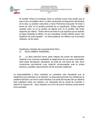 UNIVERSIDAD DE PAMPLONA
COMPUTADORES PARA EDUCAR
ESTRATEGIA DE FORMACIÓN Y ACCESO PARA LA APROPIACIÓN PEDAGÓGICA DE LAS TIC
PROYECTO PEDAGÓGICO CON TIC
2013

El vocablo ^ethos sin embargo, tiene un sentido mucho más amplio que el
que se da a la palabra ética. Lo ético comprende la disposición del hombre
en la vida, su carácter costumbre y moral. Podríamos traducirla "el modo o
forma de vida" en el sentido profundo de su significado. ^Ethos significa
carácter, pero no en el sentido de talante sino en el sentido "del modo
adquirido por hábito". ^Ethos deriva de éthos lo que significa que el carácter
se logra mediante el hábito y no por naturaleza. Dichos hábitos nacen "por
repetición de actos iguales" , en otras palabras, los hábitos son el principio
intrínseco de los actos

Significado y Sentido del comportamiento Ético
a)
EN EL ÁMBITO PERSONAL:
b)
La ética personal forma parte integral del actuar de laspersonas
respecto a las acciones realizadas en laejecución de sus actos vivenciales,
sean estos decualquier naturaleza. Se trata de una forma de vida, deun
compromiso permanente cuya violación esi nexcusable ante la propia
persona y aquellos queconocieron de las acciones violatorias.

La responsabilidad o ética individual se considera más importante que la
obediencia a la autoridad o a la tradición. La ética personal está muy influida por el
problema del bien y el mal en cada individuo a la lucha del impulso del yo instintivo
para satisfacer todos sus deseos y la necesidad del yo social de controlar o
reprimir la mayoría de esos impulsos con el fin de que el individuo actúe dentro
de la sociedad.

10

 