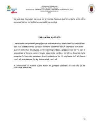 UNIVERSIDAD DE PAMPLONA
COMPUTADORES PARA EDUCAR
ESTRATEGIA DE FORMACIÓN Y ACCESO PARA LA APROPIACIÓN PEDAGÓGICA DE LAS TIC
PROYECTO PEDAGÓGICO CON TIC
2013

logrando que descubran las cosas por sí mismos, haciendo que tomen parte activa como
personas líderes, con actitud emprendedora y asertiva.

EVALUACION Y LOGROS
La evaluación del proyecto pedagógico de aula desarrollado en el Centro Educativo Rural
San Juan sede banderas, se realizó mediante un formato con un criterios de evaluación
que son: estructura del proyecto, evidencia del aprendizaje, apropiación de las TIC para el
aprendizaje, el docente como innovador y agente de cambio; y por último, desarrollo de la
presentación los cuales se valoran de sobresaliente de 9 a 10, muy bueno de 7 a 8, bueno
con 5 a 6, aceptable de 3 a 4 y deficiente/NA con 1 a 2.

A continuación se muestra cuáles fueron los puntajes obtenidos en cada uno de los
criterios de evaluación

13

 