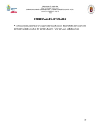 UNIVERSIDAD DE PAMPLONA
COMPUTADORES PARA EDUCAR
ESTRATEGIA DE FORMACIÓN Y ACCESO PARA LA APROPIACIÓN PEDAGÓGICA DE LAS TIC
PROYECTO PEDAGÓGICO CON TIC
2013

CRONOGRAMA DE ACTIVIDADES

A continuación se presenta el cronograma de las actividades desarrolladas semanalmente
con la comunidad educativa del Centro Educativo Rural San Juan sede Banderas

17

 