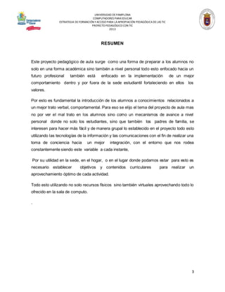 UNIVERSIDAD DE PAMPLONA
COMPUTADORES PARA EDUCAR
ESTRATEGIA DE FORMACIÓN Y ACCESO PARA LA APROPIACIÓN PEDAGÓGICA DE LAS TIC
PROYECTO PEDAGÓGICO CON TIC
2013

RESUMEN

Este proyecto pedagógico de aula surge como una forma de preparar a los alumnos no
solo en una forma académica sino también a nivel personal todo esto enfocado hacia un
futuro profesional

también está

enfocado en la implementación

de un mejor

comportamiento dentro y por fuera de la sede estudiantil fortaleciendo en ellos

los

valores.
Por esto es fundamental la introducción de los alumnos a conocimientos relacionados a
un mejor trato verbal, comportamental. Para eso se elijo el tema del proyecto de aula mas
no por ver el mal trato en los alumnos sino como un mecanismos de avance a nivel
personal donde no solo los estudiantes, sino que también los padres de familia, se
interesen para hacer más fácil y de manera grupal lo establecido en el proyecto todo esto
utilizando las tecnologías de la información y las comunicaciones con el fin de realizar una
toma de conciencia hacia

un mejor

integración, con el entorno que nos rodea

constantemente siendo este variable a cada instante,
Por su utilidad en la sede, en el hogar, o en el lugar donde podamos estar para esto es
necesario establecer

objetivos

y contenidos

curriculares

para realizar

un

aprovechamiento óptimo de cada actividad.
Todo esto utilizando no solo recursos físicos sino también virtuales aprovechando todo lo
ofrecido en la sala de computo.
.

3

 