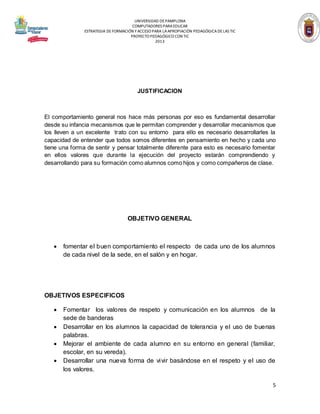 UNIVERSIDAD DE PAMPLONA
COMPUTADORES PARA EDUCAR
ESTRATEGIA DE FORMACIÓN Y ACCESO PARA LA APROPIACIÓN PEDAGÓGICA DE LAS TIC
PROYECTO PEDAGÓGICO CON TIC
2013

JUSTIFICACION

El comportamiento general nos hace más personas por eso es fundamental desarrollar
desde su infancia mecanismos que le permitan comprender y desarrollar mecanismos que
los lleven a un excelente trato con su entorno para ello es necesario desarrollarles la
capacidad de entender que todos somos diferentes en pensamiento en hecho y cada uno
tiene una forma de sentir y pensar totalmente diferente para esto es necesario fomentar
en ellos valores que durante la ejecución del proyecto estarán comprendiendo y
desarrollando para su formación como alumnos como hijos y como compañeros de clase.

OBJETIVO GENERAL



fomentar el buen comportamiento el respecto de cada uno de los alumnos
de cada nivel de la sede, en el salón y en hogar.

OBJETIVOS ESPECIFICOS





Fomentar los valores de respeto y comunicación en los alumnos de la
sede de banderas
Desarrollar en los alumnos la capacidad de tolerancia y el uso de buenas
palabras.
Mejorar el ambiente de cada alumno en su entorno en general (familiar,
escolar, en su vereda).
Desarrollar una nueva forma de vivir basándose en el respeto y el uso de
los valores.
5

 