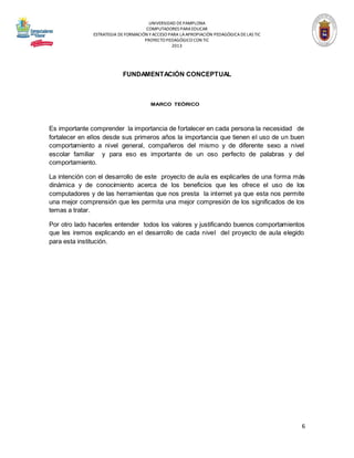 UNIVERSIDAD DE PAMPLONA
COMPUTADORES PARA EDUCAR
ESTRATEGIA DE FORMACIÓN Y ACCESO PARA LA APROPIACIÓN PEDAGÓGICA DE LAS TIC
PROYECTO PEDAGÓGICO CON TIC
2013

FUNDAMENTACIÓN CONCEPTUAL

MARCO TEÓRICO

Es importante comprender la importancia de fortalecer en cada persona la necesidad de
fortalecer en ellos desde sus primeros años la importancia que tienen el uso de un buen
comportamiento a nivel general, compañeros del mismo y de diferente sexo a nivel
escolar familiar y para eso es importante de un oso perfecto de palabras y del
comportamiento.
La intención con el desarrollo de este proyecto de aula es explicarles de una forma más
dinámica y de conocimiento acerca de los beneficios que les ofrece el uso de los
computadores y de las herramientas que nos presta la internet ya que esta nos permite
una mejor comprensión que les permita una mejor compresión de los significados de los
temas a tratar.
Por otro lado hacerles entender todos los valores y justificando buenos comportamientos
que les iremos explicando en el desarrollo de cada nivel del proyecto de aula elegido
para esta institución.

6

 