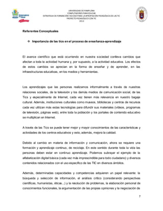 UNIVERSIDAD DE PAMPLONA
COMPUTADORES PARA EDUCAR
ESTRATEGIA DE FORMACIÓN Y ACCESO PARA LA APROPIACIÓN PEDAGÓGICA DE LAS TIC
PROYECTO PEDAGÓGICO CON TIC
2013

Referentes Conceptuales
 Importancia de las tics en el proceso de enseñanza-aprendizaje

El avance científico que está ocurriendo en nuestra sociedad conlleva cambios que
afectan a toda la actividad humana y, por supuesto, a la actividad educativa. Los efectos
de estos cambios se aprecian en la forma de enseñar y de aprender, en las
infraestructuras educativas, en los medios y herramientas.

Los aprendizajes que las personas realizamos informalmente a través de nuestras
relaciones sociales, de la televisión y los demás medios de comunicación social, de las
Tics y especialmente de Internet, cada vez tienen más relevancia en nuestro bagaje
cultural. Además, instituciones culturales como museos, bibliotecas y centros de recursos
cada vez utilizan más estas tecnologías para difundir sus materiales (vídeos, programas
de televisión, páginas web), entre toda la población y los portales de contenido educ ativo
se multiplican en Internet.
A través de las Tics se puede tener mejor y mayor conocimientos de las características y
actividades de los centros educativos y esto, además, mejora la calidad.
Debido al cambio en materia de información y comunicación, ahora se requiere una
formación y aprendizaje continuo, de reciclaje. En este sentido durante toda la vida las
personas deben estar en continuo aprendizaje. Podemos subrayar el ejemplo de la
alfabetización digital básica (cada vez más imprescindible para todo ciudadano) y diversos
contenidos relacionados con el uso específico de las TIC en diversos ámbitos.
Además, determinadas capacidades y competencias adquieren un papel relevante: la
búsqueda y selección de información, el análisis crítico (considerando perspectivas
científicas, humanistas, éticas...) y la resolución de problemas, la elaboración personal de
conocimientos funcionales, la argumentación de las propias opiniones y la negociación de

7

 