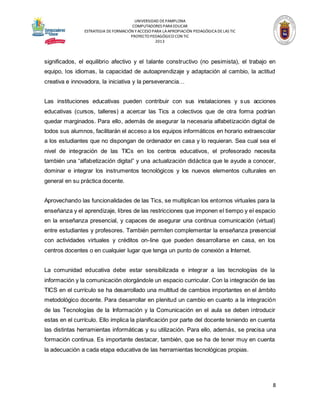 UNIVERSIDAD DE PAMPLONA
COMPUTADORES PARA EDUCAR
ESTRATEGIA DE FORMACIÓN Y ACCESO PARA LA APROPIACIÓN PEDAGÓGICA DE LAS TIC
PROYECTO PEDAGÓGICO CON TIC
2013

significados, el equilibrio afectivo y el talante constructivo (no pesimista), el trabajo en
equipo, los idiomas, la capacidad de autoaprendizaje y adaptación al cambio, la actitud
creativa e innovadora, la iniciativa y la perseverancia…
Las instituciones educativas pueden contribuir con sus instalaciones y s us acciones
educativas (cursos, talleres) a acercar las Tics a colectivos que de otra forma podrían
quedar marginados. Para ello, además de asegurar la necesaria alfabetización digital de
todos sus alumnos, facilitarán el acceso a los equipos informáticos en horario extraescolar
a los estudiantes que no dispongan de ordenador en casa y lo requieran. Sea cual sea el
nivel de integración de las TICs en los centros educativos, el profesorado necesita
también una “alfabetización digital” y una actualización didáctica que le ayude a conocer,
dominar e integrar los instrumentos tecnológicos y los nuevos elementos culturales en
general en su práctica docente.
Aprovechando las funcionalidades de las Tics, se multiplican los entornos virtuales para la
enseñanza y el aprendizaje, libres de las restricciones que imponen el tiempo y el espacio
en la enseñanza presencial, y capaces de asegurar una continua comunicación (virtual)
entre estudiantes y profesores. También permiten complementar la enseñanza presencial
con actividades virtuales y créditos on-line que pueden desarrollarse en casa, en los
centros docentes o en cualquier lugar que tenga un punto de conexión a Internet.
La comunidad educativa debe estar sensibilizada e integrar a las tecnologías de la
información y la comunicación otorgándole un espacio curricular. Con la integración de las
TICS en el currículo se ha desarrollado una multitud de cambios importantes en el ámbito
metodológico docente. Para desarrollar en plenitud un cambio en cuanto a la integración
de las Tecnologías de la Información y la Comunicación en el aula se deben introducir
estas en el currículo. Ello implica la planificación por parte del docente teniendo en cuenta
las distintas herramientas informáticas y su utilización. Para ello, además, se precisa una
formación continua. Es importante destacar, también, que se ha de tener muy en cuenta
la adecuación a cada etapa educativa de las herramientas tecnológicas propias.

8

 