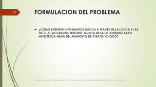FORMULACION DEL PROBLEMA
 ¿CÓMO ENSEÑAR INFORMÁTICA BÁSICA A TRAVÉS DE LA LÚDICA Y LAS
TIC´S A LOS GRADOS TERCERO -QUINTO DE LA I.E. ANTONIO ABAD
HINESTROZA MENA DEL MUNICIPIO DE ATRATO- CHOCÓ?
VIAJANDO CON LAS TIC´S POR LOS GRADOS 3° 4° Y 5° DIPLOMADO DE COMPUTADORES PARA EDUCAR ATRATO - CHOCÓ 2014
10
 