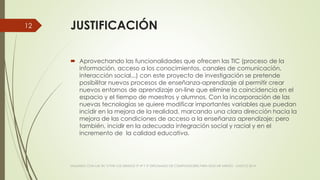 JUSTIFICACIÓN
 Aprovechando las funcionalidades que ofrecen las TIC (proceso de la
información, acceso a los conocimientos, canales de comunicación,
interacción social...) con este proyecto de investigación se pretende
posibilitar nuevos procesos de enseñanza-aprendizaje al permitir crear
nuevos entornos de aprendizaje on-line que elimine la coincidencia en el
espacio y el tiempo de maestros y alumnos. Con la incorporación de las
nuevas tecnologías se quiere modificar importantes variables que puedan
incidir en la mejora de la realidad, marcando una clara dirección hacia la
mejora de las condiciones de acceso a la enseñanza aprendizaje; pero
también, incidir en la adecuada integración social y racial y en el
incremento de la calidad educativa.
VIAJANDO CON LAS TIC´S POR LOS GRADOS 3° 4° Y 5° DIPLOMADO DE COMPUTADORES PARA EDUCAR ATRATO - CHOCÓ 2014
12
 