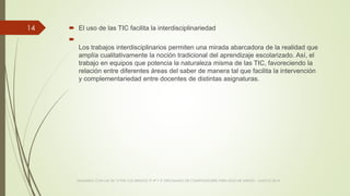  El uso de las TIC facilita la interdisciplinariedad

Los trabajos interdisciplinarios permiten una mirada abarcadora de la realidad que
amplía cualitativamente la noción tradicional del aprendizaje escolarizado. Así, el
trabajo en equipos que potencia la naturaleza misma de las TIC, favoreciendo la
relación entre diferentes áreas del saber de manera tal que facilita la intervención
y complementariedad entre docentes de distintas asignaturas.
VIAJANDO CON LAS TIC´S POR LOS GRADOS 3° 4° Y 5° DIPLOMADO DE COMPUTADORES PARA EDUCAR ATRATO - CHOCÓ 2014
14
 