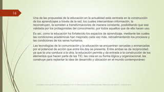 Una de las propuestas de la educación en la actualidad está centrada en la construcción
de los aprendizajes a través de la red, los cuales intercambian información, la
reconstruyen, la someten a transformaciones de manera constante, posibilitando que sea
validada por los protagonistas del conocimiento, por todos aquellos que de ella hacen uso.
Es así, como la educación ha fortalecido los espacios de aprendizaje, mediante las cuales
las condiciones académicas han mejorado cada vez más, retroalimentando los procesos y
las condiciones de los seres humanos.
Las tecnologías de la comunicación y la educación se encuentran cercadas y enmarcadas
por el potencial de acción que entre los dos se presenta. Entre ambas se da reciprocidad,
ya que la una conduce a la otra; la educación permite y da entrada a la construcción de los
elementos que hacen parte de las TIC, las crea en su forma lógica y organizacional, las
construye para replantar la idea de desarrollo y ubicación en el mundo contemporáneo
VIAJANDO CON LAS TIC´S POR LOS GRADOS 3° 4° Y 5° DIPLOMADO DE COMPUTADORES PARA EDUCAR ATRATO - CHOCÓ 2014
16
 