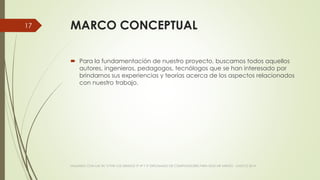 MARCO CONCEPTUAL
 Para la fundamentación de nuestro proyecto, buscamos todos aquellos
autores, ingenieros, pedagogos, tecnólogos que se han interesado por
brindarnos sus experiencias y teorías acerca de los aspectos relacionados
con nuestro trabajo.
VIAJANDO CON LAS TIC´S POR LOS GRADOS 3° 4° Y 5° DIPLOMADO DE COMPUTADORES PARA EDUCAR ATRATO - CHOCÓ 2014
17
 