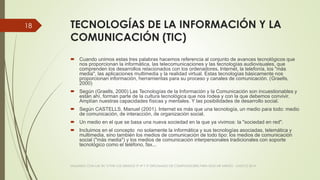 TECNOLOGÍAS DE LA INFORMACIÓN Y LA
COMUNICACIÓN (TIC)
 Cuando unimos estas tres palabras hacemos referencia al conjunto de avances tecnológicos que
nos proporcionan la informática, las telecomunicaciones y las tecnologías audiovisuales, que
comprenden los desarrollos relacionados con los ordenadores, Internet, la telefonía, los "más
media", las aplicaciones multimedia y la realidad virtual. Estas tecnologías básicamente nos
proporcionan información, herramientas para su proceso y canales de comunicación. (Graells,
2000)
 Según (Graells, 2000) Las Tecnologías de la Información y la Comunicación son incuestionables y
están ahí, forman parte de la cultura tecnológica que nos rodea y con la que debemos convivir.
Amplían nuestras capacidades físicas y mentales. Y las posibilidades de desarrollo social.
 Según CASTELLS, Manuel (2001). Internet es más que una tecnología, un medio para todo: medio
de comunicación, de interacción, de organización social.
 Un medio en el que se basa una nueva sociedad en la que ya vivimos: la "sociedad en red".
 Incluimos en el concepto no solamente la informática y sus tecnologías asociadas, telemática y
multimedia, sino también los medios de comunicación de todo tipo: los medios de comunicación
social ("más media") y los medios de comunicación interpersonales tradicionales con soporte
tecnológico como el teléfono, fax...
VIAJANDO CON LAS TIC´S POR LOS GRADOS 3° 4° Y 5° DIPLOMADO DE COMPUTADORES PARA EDUCAR ATRATO - CHOCÓ 2014
18
 