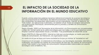 EL IMPACTO DE LA SOCIEDAD DE LA
INFORMACIÓN EN EL MUNDO EDUCATIVO
Cuando unimos estas tres palabras hacemos referencia al conjunto de avances tecnológicos
que nos proporcionan la informática, las telecomunicaciones y las tecnologías audiovisuales,
que comprenden los desarrollos relacionados con los ordenadores, Internet, la telefonía, los
"más media", las aplicaciones multimedia y la realidad virtual. Estas tecnologías básicamente
nos proporcionan información, herramientas para su proceso y canales de comunicación.
(Graells, 2000)
Según (Graells, 2000) Las Tecnologías de la Información y la Comunicación son incuestionables
y están ahí, forman parte de la cultura tecnológica que nos rodea y con la que debemos convivir.
Amplían nuestras capacidades físicas y mentales. Y las posibilidades de desarrollo social.
Según CASTELLS, Manuel (2001). Internet es más que una tecnología, un medio para todo:
medio de comunicación, de interacción, de organización social.
Un medio en el que se basa una nueva sociedad en la que ya vivimos: la "sociedad en red".
Incluimos en el concepto no solamente la informática y sus tecnologías asociadas, telemática y
multimedia, sino también los medios de comunicación de todo tipo: los medios de comunicación
social ("más media") y los medios de comunicación interpersonales tradicionales con soporte
tecnológico como el teléfono, fax...
VIAJANDO CON LAS TIC´S POR LOS GRADOS 3° 4° Y 5° DIPLOMADO DE COMPUTADORES PARA EDUCAR ATRATO - CHOCÓ 2014
19
 