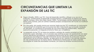 CIRCUNSTANCIAS QUE LIMITAN LA
EXPANSIÓN DE LAS TIC
 Según (Graells, 2000), Las TIC, fruto del desarrollo científico, influyen a su vez en su
evolución, contribuyendo al desarrollo socioeconómico y modificando el sistema de valores
vigente. Aunque, como dice Sáez Vacas (1995), "la tecnología cambia rápidamente hasta la
forma como vivimos, pero en cambio nuestras propias concepciones del mundo se modifican
con pereza".
 Por otra parte, aún queda camino por recorrer hasta que las TIC constituyan un instrumento
"convivencial" en el sentido que lo enuncia Iván Ilich: instrumento que se puede manipular
sin dificultad, no constituye el monopolio de una única clase de profesionales, respeta la
autonomía personal y no degrada el entorno físico (p.e. el teléfono)
 La expansión de las TIC en todos los ámbitos y estratos de nuestra sociedad se han
producido a gran velocidad, y es un proceso que continúa ya que van apareciendo sin cesar
nuevos elementos tecnológicos. La progresiva disminución de los costes de la mayoría de
los productos tecnológicos, fruto del incremento de los volúmenes de producción y de la
optimización de los procesos fabriles, se deja sentir en los precios y nos permite disponer
de más prestaciones por el mismo dinero, facilitando la introducción de estas potentes
tecnologías en todas las actividades humanas y en todos los ámbitos socioeconómicos.
VIAJANDO CON LAS TIC´S POR LOS GRADOS 3° 4° Y 5° DIPLOMADO DE COMPUTADORES PARA EDUCAR ATRATO - CHOCÓ 2014
20
 