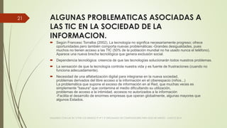 ALGUNAS PROBLEMATICAS ASOCIADAS A
LAS TIC EN LA SOCIEDAD DE LA
INFORMACION.
 Según Francesc Torralba (2002), La tecnología no significa necesariamente progreso; ofrece
oportunidades pero también comporta nuevas problemáticas:-Grandes desigualdades, pues
muchos no tienen acceso a las TIC (50% de la población mundial no ha usado nunca el teléfono).
Aparece una nueva brecha tecnológica que genera exclusión social.
 Dependencia tecnológica: creencia de que las tecnologías solucionarán todos nuestros problemas.
 La sensación de que la tecnología controla nuestra vida y es fuente de frustraciones (cuando no
funciona adecuadamente).
 Necesidad de una alfabetización digital para integrarse en la nueva sociedad,
problemas derivados del libre acceso a la información en el ciberespacio (niños...)
La problemática que supone el exceso de información en al Red, que muchas veces es
simplemente "basura" que contamina el medio dificultando su utilización,
problemas de acceso a la intimidad, accesos no autorizados a la información
-Facilita el desarrollo de enormes empresas que operan globalmente, algunas mayores que
algunos Estados.
VIAJANDO CON LAS TIC´S POR LOS GRADOS 3° 4° Y 5° DIPLOMADO DE COMPUTADORES PARA EDUCAR ATRATO - CHOCÓ 2014
21
 