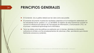 PRINCIPIOS GENERALES
 El Contenido de un gráfico deberá ser tan claro como sea posible.
 El presente documento muestra los resultados obtenidos en la investigación adelantada con
los estudiantes de los grados 3, 4, y 5 del ABAD. El objetivo de esta experiencia consiste en
conocer la influencia que ejercen las Tecnologías de Información y Comunicación (TIC) en
el proceso enseñanza-aprendizaje de la informática.
 Tanto las tablas como las gráficas se explicaran por sí mismas, dándoles la información
suficiente en el título y en los encabezamientos de columnas y filas permitiendo que el lector
fácilmente conozca su contenido.
VIAJANDO CON LAS TIC´S POR LOS GRADOS 3° 4° Y 5° DIPLOMADO DE COMPUTADORES PARA EDUCAR ATRATO - CHOCÓ 2014
24
 