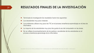 RESULTADOS FINALES DE LA INVESTIGACIÒN
 Terminada la investigación los resultados fueron los siguientes:
 Los estudiantes muy poco redactar.
 Los profesores utilizan muy poco las TIC en el proceso enseñanza-aprendizaje en el área de
informática.
 La mayoría de los estudiantes muy poco les gusta el uso del computador en las áreas.
 No se refleja el acompañamiento de los padres o acudientes de los estudiantes en el
proceso enseñanza-aprendizaje de la informática
VIAJANDO CON LAS TIC´S POR LOS GRADOS 3° 4° Y 5° DIPLOMADO DE COMPUTADORES PARA EDUCAR ATRATO - CHOCÓ 2014
29
 