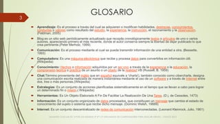 GLOSARIO
 Aprendizaje: Es el proceso a través del cual se adquieren o modifican habilidades, destrezas, conocimientos,
conductas o valores como resultado del estudio, la experiencia, la instrucción, el razonamiento y la observación.
(Feldman, 2005)
 Blog:es un sitio web periódicamente actualizado que recopila cronológicamente textos o artículos de uno o varios
autores, apareciendo primero el más reciente, donde el autor conserva siempre la libertad de dejar publicado lo que
crea pertinente.(Peter Merholz, 1999)
 Comunicación: Es el proceso mediante el cual se puede transmitir información de una entidad a otra. (Bessette,
1993)
 Computadora: Es una máquina electrónica que recibe y procesa datos para convertirlos en información útil.
(Wikipedia)
 Conocimiento: Hechos o información adquiridos por un ser vivo a través de la experiencia o la educación, la
comprensión teórica o práctica de un asunto o un objeto de la realidad.VB (Russell, B. 1959)
 Chat:Término proveniente del inglés que en español equivale a 'charla'), también conocido como cibercharla, designa
una comunicación escrita realizada de manera instantánea mediante el uso de un software y a través de Internet entre
dos, tres o más personas.(Wikipedia)
 Estrategias: Es un conjunto de acciones planificadas sistemáticamente en el tiempo que se llevan a cabo para lograr
un determinado fin o misión.( Wikipedia)
 Herramientas: Es Un Objeto Elaborado A Fin De Facilitar La Realización De Una Tarea. (D j. de Cessoles, 1473)
 Información: Es un conjunto organizado de datos procesados, que constituyen un mensaje que cambia el estado de
conocimiento del sujeto o sistema que recibe dicho mensaje. (Dominic Welsh, 19889)
 Internet: Es un conjunto descentralizado de redes de comunicación interconectadas. (Leonard Kleinrock, Julio, 1961)
VIAJANDO CON LAS TIC´S POR LOS GRADOS 3° 4° Y 5° DIPLOMADO DE COMPUTADORES PARA EDUCAR ATRATO - CHOCÓ 2014
3
 