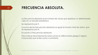 FRECUENCIA ABSOLUTA.
La frecuencia absoluta es el número de veces que aparece un determinado
valor en un estudio estadístico.
Se representa por fi.
La suma de las frecuencias absolutas es igual al número total de datos, que
se representa por N.
Ecuación 2 Frecuencias absolutas
Para indicar resumidamente estas sumas se utiliza la letra griega Σ (sigma
mayúscula) que se lee suma o sumatoria.
VIAJANDO CON LAS TIC´S POR LOS GRADOS 3° 4° Y 5° DIPLOMADO DE COMPUTADORES PARA EDUCAR ATRATO - CHOCÓ 2014
31
 