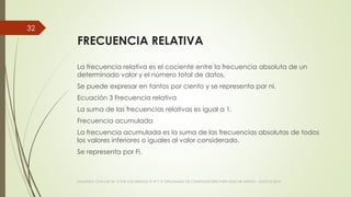FRECUENCIA RELATIVA
La frecuencia relativa es el cociente entre la frecuencia absoluta de un
determinado valor y el número total de datos.
Se puede expresar en tantos por ciento y se representa por ni.
Ecuación 3 Frecuencia relativa
La suma de las frecuencias relativas es igual a 1.
Frecuencia acumulada
La frecuencia acumulada es la suma de las frecuencias absolutas de todos
los valores inferiores o iguales al valor considerado.
Se representa por Fi.
VIAJANDO CON LAS TIC´S POR LOS GRADOS 3° 4° Y 5° DIPLOMADO DE COMPUTADORES PARA EDUCAR ATRATO - CHOCÓ 2014
32
 