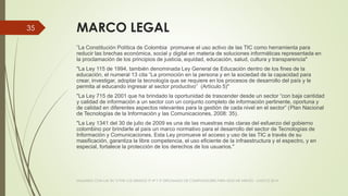 MARCO LEGAL
"La Constitución Política de Colombia promueve el uso activo de las TIC como herramienta para
reducir las brechas económica, social y digital en materia de soluciones informáticas representada en
la proclamación de los principios de justicia, equidad, educación, salud, cultura y transparencia"
"La Ley 115 de 1994, también denominada Ley General de Educación dentro de los fines de la
educación, el numeral 13 cita “La promoción en la persona y en la sociedad de la capacidad para
crear, investigar, adoptar la tecnología que se requiere en los procesos de desarrollo del país y le
permita al educando ingresar al sector productivo” (Artículo 5)"
"La Ley 715 de 2001 que ha brindado la oportunidad de trascender desde un sector “con baja cantidad
y calidad de información a un sector con un conjunto completo de información pertinente, oportuna y
de calidad en diferentes aspectos relevantes para la gestión de cada nivel en el sector” (Plan Nacional
de Tecnologías de la Información y las Comunicaciones, 2008: 35).
"La Ley 1341 del 30 de julio de 2009 es una de las muestras más claras del esfuerzo del gobierno
colombino por brindarle al país un marco normativo para el desarrollo del sector de Tecnologías de
Información y Comunicaciones. Esta Ley promueve el acceso y uso de las TIC a través de su
masificación, garantiza la libre competencia, el uso eficiente de la infraestructura y el espectro, y en
especial, fortalece la protección de los derechos de los usuarios."
VIAJANDO CON LAS TIC´S POR LOS GRADOS 3° 4° Y 5° DIPLOMADO DE COMPUTADORES PARA EDUCAR ATRATO - CHOCÓ 2014
35
 