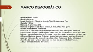 MARCO DEMOGRÁFICO
Departamento: Chocó
Municipio: Atrato
Lugar: Institución Educativa Antonio Abad Hinestroza de Yuto
Carácter: Oficial
Número de alumnos: 976
Número de profesores: 12 de tercero, 8 de cuarto y 7 de quinto.
Rector: Israel Emilio Mosquera
Quibdó es la capital del departamento colombiano del Chocó y una población
importante en la Región del Pacífico Colombiano. La ciudad está ubicada en una de
las regiones más forestales de Colombia, cerca de grandes reservas ecológicas como
el Parque Nacional Natural Embera y una de las regiones con un gran número de
reservas indígenas. Se encuentra a orillas del río Atrato, uno de los principales
afluentes del país y una de las zonas con más alta pluviosidad del mundo.
Artículo principal: Historia del Chocó.
VIAJANDO CON LAS TIC´S POR LOS GRADOS 3° 4° Y 5° DIPLOMADO DE COMPUTADORES PARA EDUCAR ATRATO - CHOCÓ 2014
36
I
 