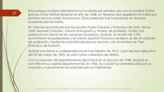 Ésta antigua ciudad colombiana fue fundada por primera vez con el nombre Citará
gracias a fray Matías Abad en el año de 1648, en terrenos que regalaron los indios por
primera vez a la orden franciscana. Ésta población fue incendiada en diversas
ocasiones por los indios.
En 1654 fue reconstruida por los jesuitas Pedro Cáceres y Francisco de Orta. Hacia
1690, Manuel Cañizales, colono antioqueño y minero de profesión, fundó una
población en tierras de los caciques Guasebá y Quibdó. En el año de 1702,
aumentaron los pobladores y el colono español Francisco de Berro, le dio el carácter
de población, mediante acta firmada por los vecinos, con el nombre de "San
Francisco de Quibdó".
Quibdó proclamó su independencia el 2 de febrero de 1813, y por decreto ejecutivo
del 30 de marzo de 1825, se creó como cabecera de distrito.
Con la creación del departamento del Chocó el 15 de junio de 1948, Quibdó se
convirtió en su capital departamental. En 1966, la ciudad fue semidestruida por un
incendio y nuevamente reconstruida por sus habitantes.
VIAJANDO CON LAS TIC´S POR LOS GRADOS 3° 4° Y 5° DIPLOMADO DE COMPUTADORES PARA EDUCAR ATRATO - CHOCÓ 2014
37
 