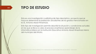 TIPO DE ESTUDIO
Esta es una investigación cualitativa de tipo descriptivo, ya que lo que se
hace es determinar la población: Estudiantes de los grados mencionados en
la I.E. Antonio Abad Hinestroza.
Este tipo de investigación permite describir la situación y condiciones actuales
en las que se lleva a cabo el proceso enseñanza-aprendizaje de la
informática básica en la Institución Educativa Antonio Abad Hinestroza Mena
del municipio del Atrato.
VIAJANDO CON LAS TIC´S POR LOS GRADOS 3° 4° Y 5° DIPLOMADO DE COMPUTADORES PARA EDUCAR ATRATO - CHOCÓ 2014
44
 
