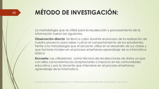 MÉTODO DE INVESTIGACIÓN:
La metodología que se utilizó para la recolección y procesamiento de la
información fueron las siguientes.
Observación directa: Se llevó a cabo durante el proceso de la realización de
nuestro proyecto para saber cuál es el comportamiento de los estudiantes,
frente a la metodología que el docente utiliza en el desarrollo de sus clases y
que factores inciden en el proceso enseñanza-aprendizaje de la informática
básica
Encuesta: Las utilizaremos como técnica de recolecciones de datos ya que
con ellas conoceremos las aceptaciones o impacto en las comunidades
educativa y por la docente que interviene en el proceso enseñanza-
aprendizaje de la informatica.
VIAJANDO CON LAS TIC´S POR LOS GRADOS 3° 4° Y 5° DIPLOMADO DE COMPUTADORES PARA EDUCAR ATRATO - CHOCÓ 2014
45
 