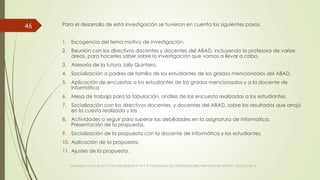 Para el desarrollo de esta investigación se tuvieron en cuenta los siguientes pasos.
1. Escogencia del tema motivo de investigación.
2. Reunión con los directivos docentes y docentes del ABAD, incluyendo la profesora de varias
áreas, para hacerles saber sobre la investigación que vamos a llevar a cabo.
3. Asesoría de la tutora Jaily Quintero.
4. Socialización a padres de familia de los estudiantes de los grados mencionados del ABAD.
5. Aplicación de encuestas a los estudiantes de los grados mencionados y a la docente de
informática
6. Mesa de trabajo para la tabulación, análisis de las encuesta realizadas a los estudiantes.
7. Socialización con los directivos docentes, y docentes del ABAD, sobre los resultados que arrojó
en la cuesta realizada y las
8. Actividades a seguir para superar las debilidades en la asignatura de informática.
Presentación de la propuesta.
9. Socialización de la propuesta con la docente de informática y los estudiantes.
10. Aplicación de la propuesta.
11. Ajustes de la propuesta.
VIAJANDO CON LAS TIC´S POR LOS GRADOS 3° 4° Y 5° DIPLOMADO DE COMPUTADORES PARA EDUCAR ATRATO - CHOCÓ 2014
46
 