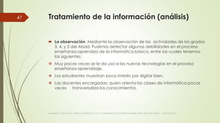 Tratamiento de la información (análisis)
 La observación. Mediante la observación de las actividades de los grados
3, 4, y 5 del Abad. Pudimos detectar algunas debilidades en el proceso
enseñanza-aprendiza de la informática básica, entre las cuales tenemos
las siguientes:
 Muy pocas veces se le da uso a las nuevas tecnologías en el proceso
enseñanza-aprendizaje.
 Los estudiantes muestran poco interés por digitar bien.
 Las docentes encargadas: quien orienta las clases de informática pocas
veces transversaliza los conocimientos.
VIAJANDO CON LAS TIC´S POR LOS GRADOS 3° 4° Y 5° DIPLOMADO DE COMPUTADORES PARA EDUCAR ATRATO - CHOCÓ 2014
47
 