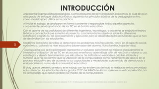 INTRODUCCIÓN
Al presentar la propuesta pedagógica. Como producto de la investigación educativa, la cual lleva un
alto grado de enfoque didáctico lúdico, siguiendo los principios básicos de la pedagogía activa,
como modelo para utilizar en la práctica.
Al iniciar el trabajo, se analizaron en forma consiente y responsable todos aquellos aspectos
concernientes a la importancia de las TIC en el ámbito educativo.
Con el aporte de los postulados de diferentes ingenieros, tecnólogos, y docentes se elaboró el marco
teórico y conceptual que sustenta el proyecto, concretando los objetivos sobre las diferentes
estrategias cognitivas, de procesamiento y ejecución para el desarrollo de las actividades que se han
de desarrollar con los estudiantes.
Mediante entrevistas sencillas se detectaron los problemas más frecuentes, tanto en el aspecto social,
económico, cultural y a nivel educativo (observador del alumno, ficha familiar, hoja de vida).
La propuesta que se ha planteado representa un esfuerzo para tratar de mejorar gradualmente la
inmersión y utilización de las TIC en el proceso enseñanza aprendizaje a fin de rescatar y valorar su uso,
estrategias y demás herramientas que ella ofrece. Se trató de un verdadero cambio eficiente y
humano que ha de permitir que la utilización de la computadora como herramienta de apoyo en el
proceso educativo sea de acuerdo a sus capacidades y necesidades con sentido de democracia y
enriquecimiento mutuo de la comunidad educativa.
El blog que se presenta anexo a este trabajo son las evidencias de todo lo realizado en la comunidad
educativa con los estudiantes de los grados 3°-5° del ABAD de Atrato, quienes muestran prelación por
las actividades que deben realizar por medio de la computadora.
VIAJANDO CON LAS TIC´S POR LOS GRADOS 3° 4° Y 5° DIPLOMADO DE COMPUTADORES PARA EDUCAR ATRATO - CHOCÓ 2014
5
 