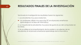 RESULTADOS FINALES DE LA INVESTIGACIÒN
Terminada la investigación los resultados fueron los siguientes:
1. Los estudiantes muy poco redactan.
 Los profesores utilizan muy poco las TIC en el proceso enseñanza-
aprendizaje en el área de informática.
2. La mayoría de los estudiantes muy poco les gusta el uso del computador en
las áreas.
3. No se refleja el acompañamiento de los padres o acudientes de los
estudiantes en el proceso enseñanza-aprendizaje de la informática.
VIAJANDO CON LAS TIC´S POR LOS GRADOS 3° 4° Y 5° DIPLOMADO DE COMPUTADORES PARA EDUCAR ATRATO - CHOCÓ 2014
62
 
