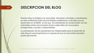 DESCRIPCION DEL BLOG
Nuestro blog va dirigido a la comunidad educativa ( docentes y estudiantes),
en este mostramos todas las actividades académicas y culturales que se
desarrollan en el ABAD, en las que los estudiantes se comprometen con las
actividades antes mencionadas de las cuales ellos son sus propios
protagonistas y ayudan a desarrollarlas.
La participación de los estudiantes fue indispensable para el desarrollo de
este blog el cual presentamos en esperas de que la comunidad educativa
pueda aprovechar.
VIAJANDO CON LAS TIC´S POR LOS GRADOS 3° 4° Y 5° DIPLOMADO DE COMPUTADORES PARA EDUCAR ATRATO - CHOCÓ 2014
63
 