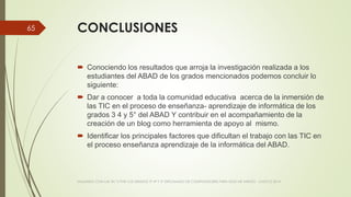 CONCLUSIONES
 Conociendo los resultados que arroja la investigación realizada a los
estudiantes del ABAD de los grados mencionados podemos concluir lo
siguiente:
 Dar a conocer a toda la comunidad educativa acerca de la inmersión de
las TIC en el proceso de enseñanza- aprendizaje de informática de los
grados 3 4 y 5° del ABAD Y contribuir en el acompañamiento de la
creación de un blog como herramienta de apoyo al mismo.
 Identificar los principales factores que dificultan el trabajo con las TIC en
el proceso enseñanza aprendizaje de la informática del ABAD.
VIAJANDO CON LAS TIC´S POR LOS GRADOS 3° 4° Y 5° DIPLOMADO DE COMPUTADORES PARA EDUCAR ATRATO - CHOCÓ 2014
65
 