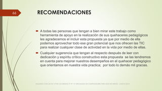 RECOMENDACIONES
 A todas las personas que tengan a bien mirar este trabajo como
herramienta de apoyo en la realización de sus quehaceres pedagógicos
les agradecemos el incluir esta propuesta ya que por medio de ella
podemos aprovechar todo ese gran potencial que nos ofrecen las TIC
para realizar cualquier clase de actividad en la vida por medio de ellas.
 Cualquier sugerencia que tengan al respecto después de leer con
dedicación y espíritu crítico constructivo esta propuesta se las tendremos
en cuenta para mejorar nuestros desempeños en el quehacer pedagógico
que orientamos en nuestra vida practica; por todo lo demás mil gracias.
VIAJANDO CON LAS TIC´S POR LOS GRADOS 3° 4° Y 5° DIPLOMADO DE COMPUTADORES PARA EDUCAR ATRATO - CHOCÓ 2014
66
 