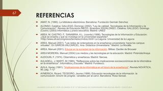 REFERENCIAS
 AMAT, N. (1990). La biblioteca electrónica. Barcelona: Fundación Germán Sánchez
 ALONSO, Catalina; GALLEGO, Domingo (2002). "Ley de calidad. Tecnologías de la Información y la
Comunicación". Revista de Educación MECD, diciembre 2002ALONSO, Catalina; GALLEGO, Domingo
(Coord.) (2003) Informática y praxis educativa. Madrid: UNED
 AREA, M; CASTRO, F.; SANABRIA, A.L. (coords) (1998). Tecnologías de la Información y Educación:
¿Qué se enseña y qué se investiga en la universidad española?
<http://www.ull.es/congresos/tecneduc/indice.html> La Laguna: Universidad de la Laguna
 AREA, Manuel (2001). "Las redes de ordenadores en la enseñanza universitaria: hacia los campus
virtuales". En GARCÍA-VALCARCEL, Ana. Didáctica Universitaria." Madrid: La Muralla.
 AREA, Manuel (2001). Educar en la sociedad de la información. Bilbao: Declée de Brouwer
 AREA MOREIRA, Manuel (2004) Los medios y las tecnologías en la educación. Madrid: Pirámide/Anaya
 AUDOUIN, F. (1974). Cibernética y enseñanza. Madrid: Narcea.
 AULADELL, J; MARTÍ, M (1985). "Reflexiones sobre las implicaciones socioeconómicas de la informática
en la enseñanza". Informática y Escuela." Madrid: Fundesco.
 AVILA, Xavier (1991). "Implicaciones de la informática en el futuro de la enseñanza". Revista NOVÁTICA,
90, pág. 7-12"
 AYMERICH, Ricard; TEODORO, Jaume (1999). Educación tecnologías de la información la
comunicación: binomi de progres variables per al canvi. Barcelona: Rosa Sensat.
VIAJANDO CON LAS TIC´S POR LOS GRADOS 3° 4° Y 5° DIPLOMADO DE COMPUTADORES PARA EDUCAR ATRATO - CHOCÓ 2014
67
 