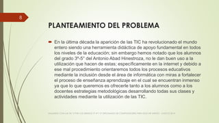 PLANTEAMIENTO DEL PROBLEMA
 En la última década la aparición de las TIC ha revolucionado el mundo
entero siendo una herramienta didáctica de apoyo fundamental en todos
los niveles de la educación; sin embargo hemos notado que los alumnos
del grado 3º-5° del Antonio Abad Hinestroza, no le dan buen uso a la
utilización que hacen de estas; específicamente en la internet y debido a
ese mal procedimiento orientaremos todos los procesos educativos
mediante la inclusión desde el área de informática con miras a fortalecer
el proceso de enseñanza aprendizaje en el cual se encuentran inmenso
ya que lo que queremos es ofrecerle tanto a los alumnos como a los
docentes estrategias metodológicas desarrollando todas sus clases y
actividades mediante la utilización de las TIC.
VIAJANDO CON LAS TIC´S POR LOS GRADOS 3° 4° Y 5° DIPLOMADO DE COMPUTADORES PARA EDUCAR ATRATO - CHOCÓ 2014
8
 