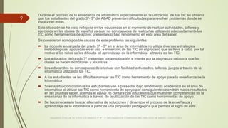 Durante el proceso de la enseñanza de informática especialmente en la utilización de las TIC se observa
que los estudiantes del grado 3º- 5° del ABAD presentan dificultades para resolver problemas donde se
involucran estas.
Esta situación se ha visto reflejada en los educandos en el momento de realizar actividades, talleres y
ejercicios en las clases de español ya que no son capaces de realizarlas utilizando adecuadamente las
TIC como herramientas de apoyo; presentando bajo rendimiento en esta área del saber.
Se consideran como posible causas de este problema las siguientes:
 La docente encargada del grado 3º - 5° en el área de informática no utiliza diversas estrategias
metodológicas, apoyadas en el uso e inmersión de las TIC en el proceso que se lleva a cabo por tal
motivo a los niños se les dificulta el aprendizaje de la informática a través de las TIC.
 Los educados del grado 3º presentan poca motivación e interés por la asignatura debido a que las
clases se hacen monótonas y aburridas.
 Los educandos no son capaces de efectuar con facilidad actividades, talleres, juegos a través de la
informática utilizando las TIC.
 A los estudiantes se les dificulta manejar las TIC como herramienta de apoyo para la enseñanza de la
informática
 Si esta situación continua los estudiantes van a presentar bajo rendimiento académico en el área de
informática al utilizar las TIC como herramienta de apoyo por consiguiente obtendrán malos resultados
en las pruebas saber, además el ABAD no contara con educandos que muestren competencias en la
enseñanza de la informática a través de la utilización de las TIC como herramientas de apoyo.
 Se hace necesario buscar alternativa de soluciones y dinamizar el proceso de la enseñanza y
aprendizaje de la informática a partir de una propuesta pedagógica que permita el logro de este.
VIAJANDO CON LAS TIC´S POR LOS GRADOS 3° 4° Y 5° DIPLOMADO DE COMPUTADORES PARA EDUCAR ATRATO - CHOCÓ 2014
9
 