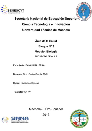 Secretaria Nacional de Educación Superior
Ciencia Tecnología e Innovación
Universidad Técnica de Machala
Área de la Salud
Bloque Nº 2
Módulo: Biología
PROYECTO DE AULA
Estudiante: DANAYARA PEÑA
Docente: Bioq. Carlos García. MsC.
Curso: Nivelación General
Paralelo: V01 “A”
Machala-El Oro-Ecuador
2013
 